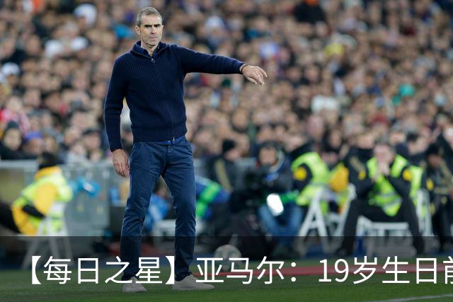 【每日之星】亚马尔：19岁生日前身披19号的宿命交叠 西班牙新王降临